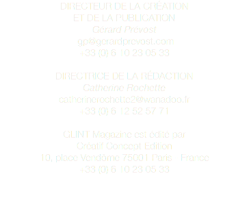 DIRECTEUR DE LA CRÉATION ET DE LA PUBLICATION Gérard Prévost gp@gerardprevost.com +33 (0) 6 10 23 05 33 DIRECTRICE DE LA RÉDACTION Catherine Rochette catherinerochette2@wanadoo.fr +33 (0) 6 12 52 57 71 GLINT Magazine est édité par Créatif Concept Edition 10, place Vendôme 75001 Paris - France +33 (0) 6 10 23 05 33 